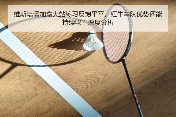 维斯塔潘加拿大站练习反馈平平，红牛车队优势还能持续吗？深度分析